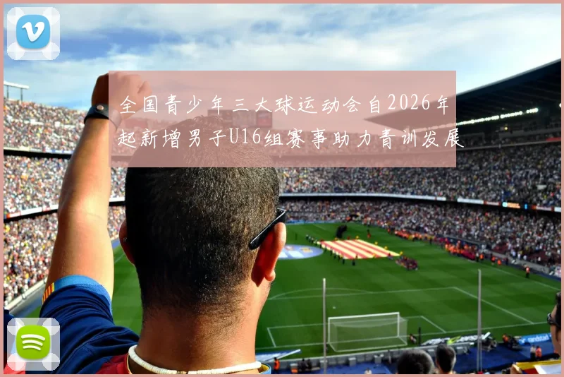 全国青少年三大球运动会自2026年起新增男子U16组赛事助力青训发展
