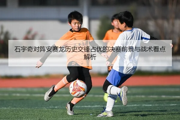 石宇奇对阵安赛龙历史交锋占优的决赛前景与战术看点解析
